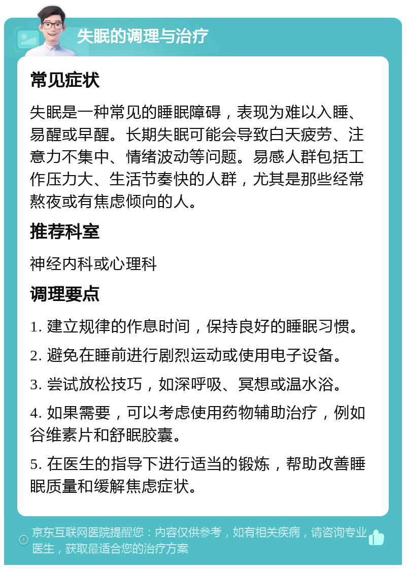 失眠的调理与治疗 常见症状 失眠是一种常见的睡眠障碍，表现为难以入睡、易醒或早醒。长期失眠可能会导致白天疲劳、注意力不集中、情绪波动等问题。易感人群包括工作压力大、生活节奏快的人群，尤其是那些经常熬夜或有焦虑倾向的人。 推荐科室 神经内科或心理科 调理要点 1. 建立规律的作息时间，保持良好的睡眠习惯。 2. 避免在睡前进行剧烈运动或使用电子设备。 3. 尝试放松技巧，如深呼吸、冥想或温水浴。 4. 如果需要，可以考虑使用药物辅助治疗，例如谷维素片和舒眠胶囊。 5. 在医生的指导下进行适当的锻炼，帮助改善睡眠质量和缓解焦虑症状。