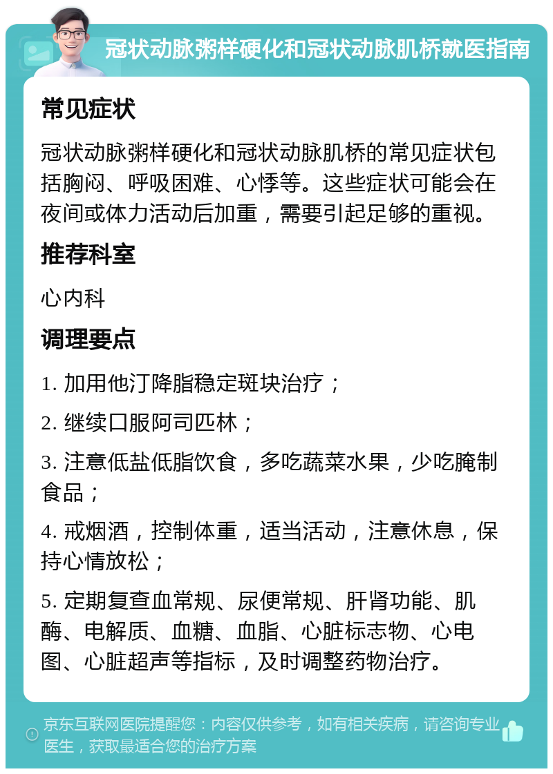 冠状动脉粥样硬化和冠状动脉肌桥就医指南 常见症状 冠状动脉粥样硬化和冠状动脉肌桥的常见症状包括胸闷、呼吸困难、心悸等。这些症状可能会在夜间或体力活动后加重，需要引起足够的重视。 推荐科室 心内科 调理要点 1. 加用他汀降脂稳定斑块治疗； 2. 继续口服阿司匹林； 3. 注意低盐低脂饮食，多吃蔬菜水果，少吃腌制食品； 4. 戒烟酒，控制体重，适当活动，注意休息，保持心情放松； 5. 定期复查血常规、尿便常规、肝肾功能、肌酶、电解质、血糖、血脂、心脏标志物、心电图、心脏超声等指标，及时调整药物治疗。