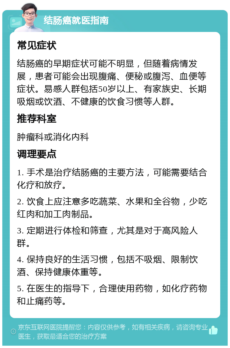 结肠癌就医指南 常见症状 结肠癌的早期症状可能不明显，但随着病情发展，患者可能会出现腹痛、便秘或腹泻、血便等症状。易感人群包括50岁以上、有家族史、长期吸烟或饮酒、不健康的饮食习惯等人群。 推荐科室 肿瘤科或消化内科 调理要点 1. 手术是治疗结肠癌的主要方法，可能需要结合化疗和放疗。 2. 饮食上应注意多吃蔬菜、水果和全谷物，少吃红肉和加工肉制品。 3. 定期进行体检和筛查，尤其是对于高风险人群。 4. 保持良好的生活习惯，包括不吸烟、限制饮酒、保持健康体重等。 5. 在医生的指导下，合理使用药物，如化疗药物和止痛药等。