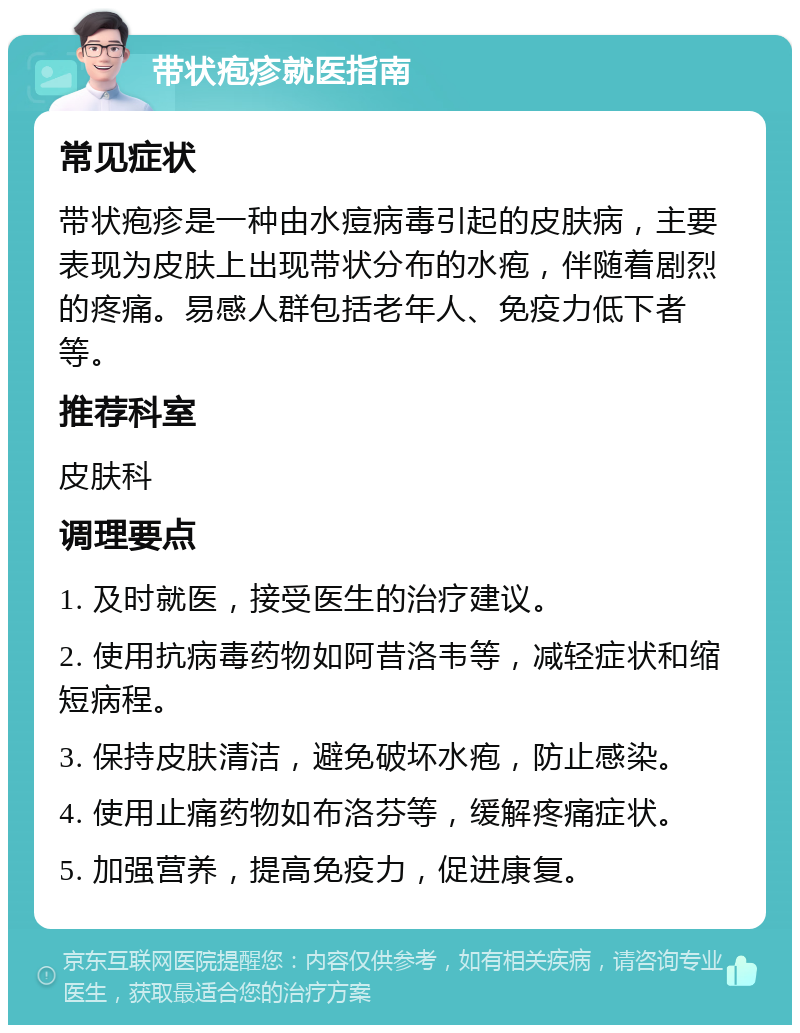 带状疱疹就医指南 常见症状 带状疱疹是一种由水痘病毒引起的皮肤病，主要表现为皮肤上出现带状分布的水疱，伴随着剧烈的疼痛。易感人群包括老年人、免疫力低下者等。 推荐科室 皮肤科 调理要点 1. 及时就医，接受医生的治疗建议。 2. 使用抗病毒药物如阿昔洛韦等，减轻症状和缩短病程。 3. 保持皮肤清洁，避免破坏水疱，防止感染。 4. 使用止痛药物如布洛芬等，缓解疼痛症状。 5. 加强营养，提高免疫力，促进康复。