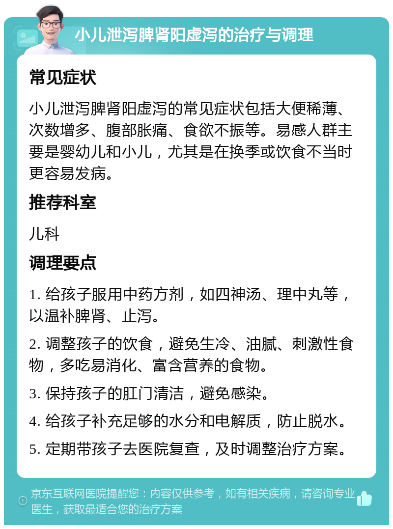 小儿泄泻脾肾阳虚泻的治疗与调理 常见症状 小儿泄泻脾肾阳虚泻的常见症状包括大便稀薄、次数增多、腹部胀痛、食欲不振等。易感人群主要是婴幼儿和小儿，尤其是在换季或饮食不当时更容易发病。 推荐科室 儿科 调理要点 1. 给孩子服用中药方剂，如四神汤、理中丸等，以温补脾肾、止泻。 2. 调整孩子的饮食，避免生冷、油腻、刺激性食物，多吃易消化、富含营养的食物。 3. 保持孩子的肛门清洁，避免感染。 4. 给孩子补充足够的水分和电解质，防止脱水。 5. 定期带孩子去医院复查，及时调整治疗方案。