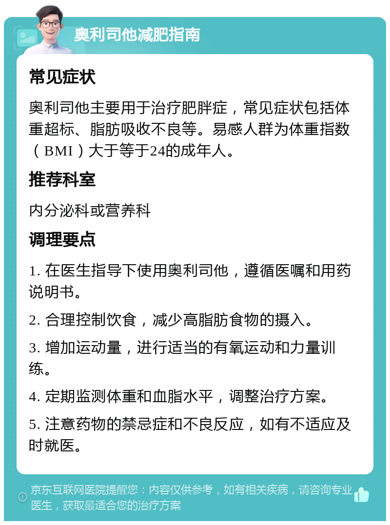 奥利司他减肥指南 常见症状 奥利司他主要用于治疗肥胖症，常见症状包括体重超标、脂肪吸收不良等。易感人群为体重指数（BMI）大于等于24的成年人。 推荐科室 内分泌科或营养科 调理要点 1. 在医生指导下使用奥利司他，遵循医嘱和用药说明书。 2. 合理控制饮食，减少高脂肪食物的摄入。 3. 增加运动量，进行适当的有氧运动和力量训练。 4. 定期监测体重和血脂水平，调整治疗方案。 5. 注意药物的禁忌症和不良反应，如有不适应及时就医。