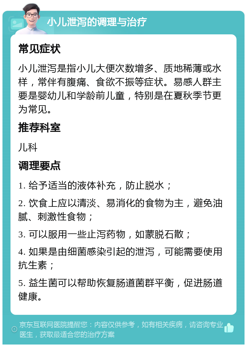 小儿泄泻的调理与治疗 常见症状 小儿泄泻是指小儿大便次数增多、质地稀薄或水样，常伴有腹痛、食欲不振等症状。易感人群主要是婴幼儿和学龄前儿童，特别是在夏秋季节更为常见。 推荐科室 儿科 调理要点 1. 给予适当的液体补充，防止脱水； 2. 饮食上应以清淡、易消化的食物为主，避免油腻、刺激性食物； 3. 可以服用一些止泻药物，如蒙脱石散； 4. 如果是由细菌感染引起的泄泻，可能需要使用抗生素； 5. 益生菌可以帮助恢复肠道菌群平衡，促进肠道健康。