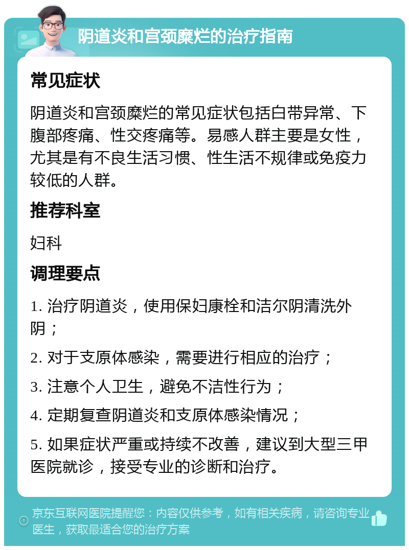 阴道炎和宫颈糜烂的治疗指南 常见症状 阴道炎和宫颈糜烂的常见症状包括白带异常、下腹部疼痛、性交疼痛等。易感人群主要是女性，尤其是有不良生活习惯、性生活不规律或免疫力较低的人群。 推荐科室 妇科 调理要点 1. 治疗阴道炎，使用保妇康栓和洁尔阴清洗外阴； 2. 对于支原体感染，需要进行相应的治疗； 3. 注意个人卫生，避免不洁性行为； 4. 定期复查阴道炎和支原体感染情况； 5. 如果症状严重或持续不改善，建议到大型三甲医院就诊，接受专业的诊断和治疗。