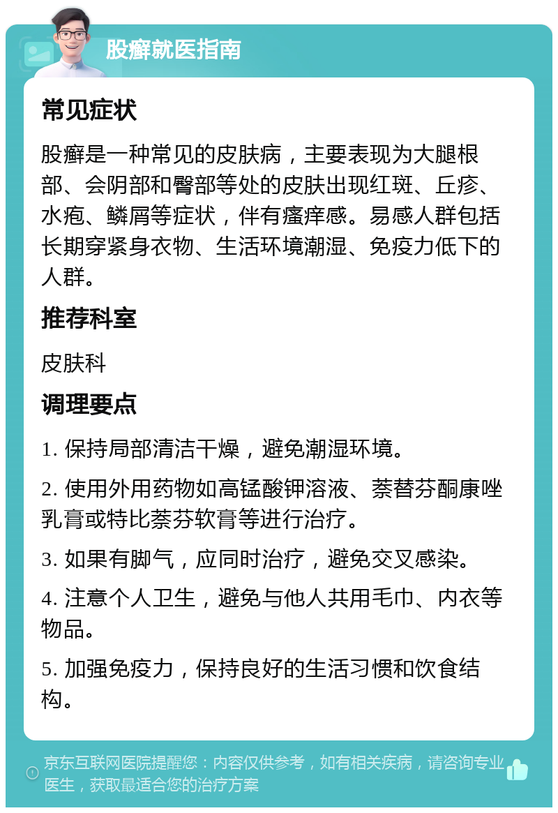 股癣就医指南 常见症状 股癣是一种常见的皮肤病，主要表现为大腿根部、会阴部和臀部等处的皮肤出现红斑、丘疹、水疱、鳞屑等症状，伴有瘙痒感。易感人群包括长期穿紧身衣物、生活环境潮湿、免疫力低下的人群。 推荐科室 皮肤科 调理要点 1. 保持局部清洁干燥，避免潮湿环境。 2. 使用外用药物如高锰酸钾溶液、萘替芬酮康唑乳膏或特比萘芬软膏等进行治疗。 3. 如果有脚气，应同时治疗，避免交叉感染。 4. 注意个人卫生，避免与他人共用毛巾、内衣等物品。 5. 加强免疫力，保持良好的生活习惯和饮食结构。