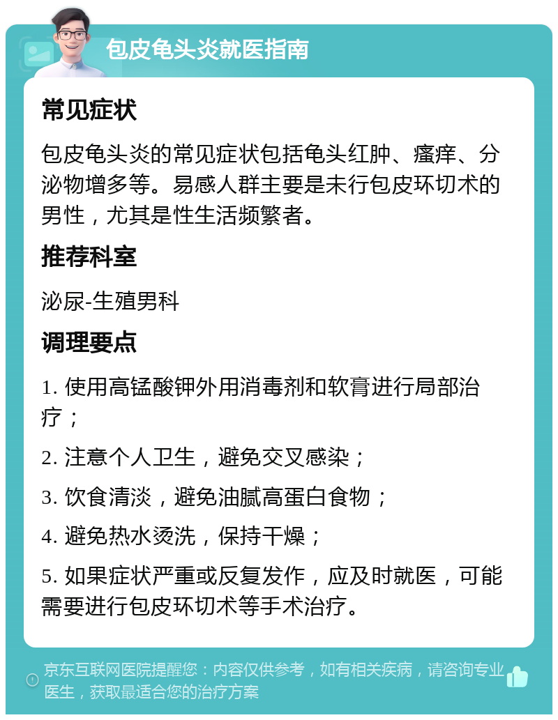 包皮龟头炎就医指南 常见症状 包皮龟头炎的常见症状包括龟头红肿、瘙痒、分泌物增多等。易感人群主要是未行包皮环切术的男性，尤其是性生活频繁者。 推荐科室 泌尿-生殖男科 调理要点 1. 使用高锰酸钾外用消毒剂和软膏进行局部治疗； 2. 注意个人卫生，避免交叉感染； 3. 饮食清淡，避免油腻高蛋白食物； 4. 避免热水烫洗，保持干燥； 5. 如果症状严重或反复发作，应及时就医，可能需要进行包皮环切术等手术治疗。