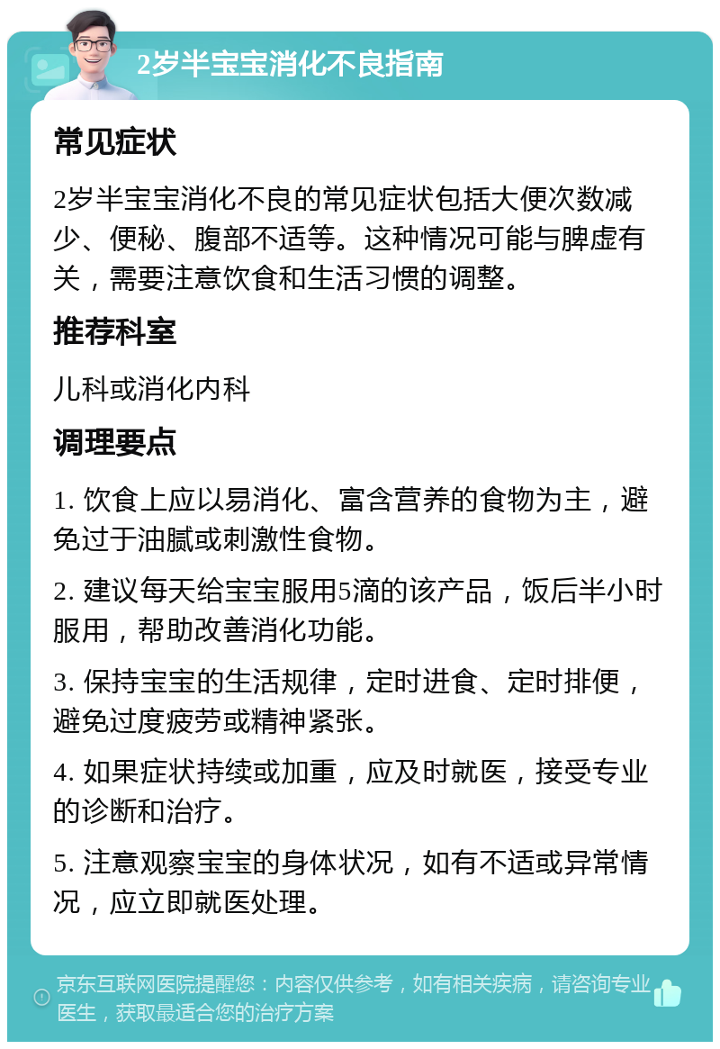 2岁半宝宝消化不良指南 常见症状 2岁半宝宝消化不良的常见症状包括大便次数减少、便秘、腹部不适等。这种情况可能与脾虚有关，需要注意饮食和生活习惯的调整。 推荐科室 儿科或消化内科 调理要点 1. 饮食上应以易消化、富含营养的食物为主，避免过于油腻或刺激性食物。 2. 建议每天给宝宝服用5滴的该产品，饭后半小时服用，帮助改善消化功能。 3. 保持宝宝的生活规律，定时进食、定时排便，避免过度疲劳或精神紧张。 4. 如果症状持续或加重，应及时就医，接受专业的诊断和治疗。 5. 注意观察宝宝的身体状况，如有不适或异常情况，应立即就医处理。