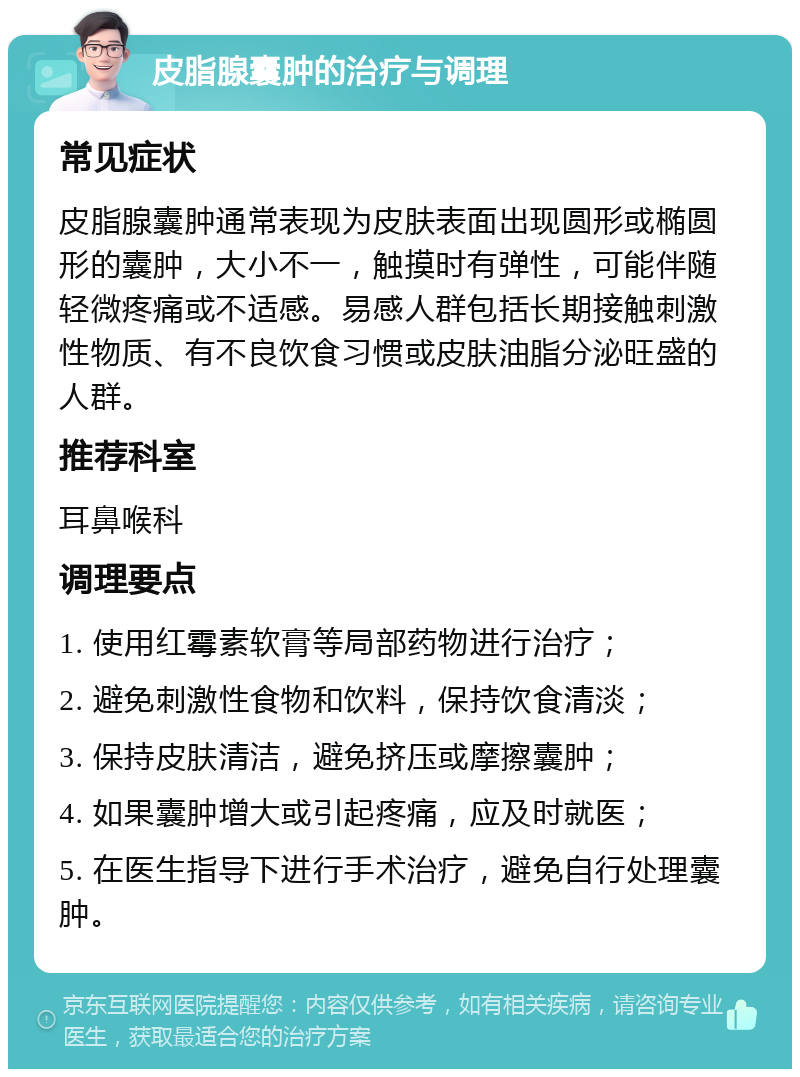 皮脂腺囊肿的治疗与调理 常见症状 皮脂腺囊肿通常表现为皮肤表面出现圆形或椭圆形的囊肿，大小不一，触摸时有弹性，可能伴随轻微疼痛或不适感。易感人群包括长期接触刺激性物质、有不良饮食习惯或皮肤油脂分泌旺盛的人群。 推荐科室 耳鼻喉科 调理要点 1. 使用红霉素软膏等局部药物进行治疗； 2. 避免刺激性食物和饮料，保持饮食清淡； 3. 保持皮肤清洁，避免挤压或摩擦囊肿； 4. 如果囊肿增大或引起疼痛，应及时就医； 5. 在医生指导下进行手术治疗，避免自行处理囊肿。