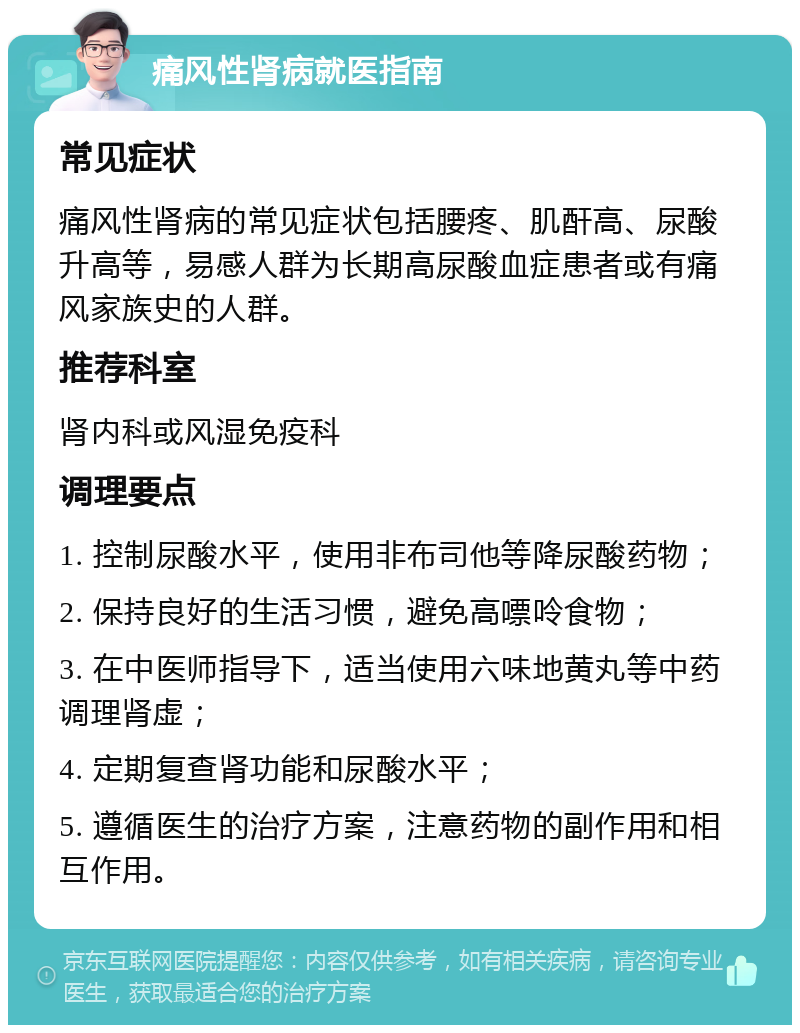 痛风性肾病就医指南 常见症状 痛风性肾病的常见症状包括腰疼、肌酐高、尿酸升高等，易感人群为长期高尿酸血症患者或有痛风家族史的人群。 推荐科室 肾内科或风湿免疫科 调理要点 1. 控制尿酸水平，使用非布司他等降尿酸药物； 2. 保持良好的生活习惯，避免高嘌呤食物； 3. 在中医师指导下，适当使用六味地黄丸等中药调理肾虚； 4. 定期复查肾功能和尿酸水平； 5. 遵循医生的治疗方案，注意药物的副作用和相互作用。