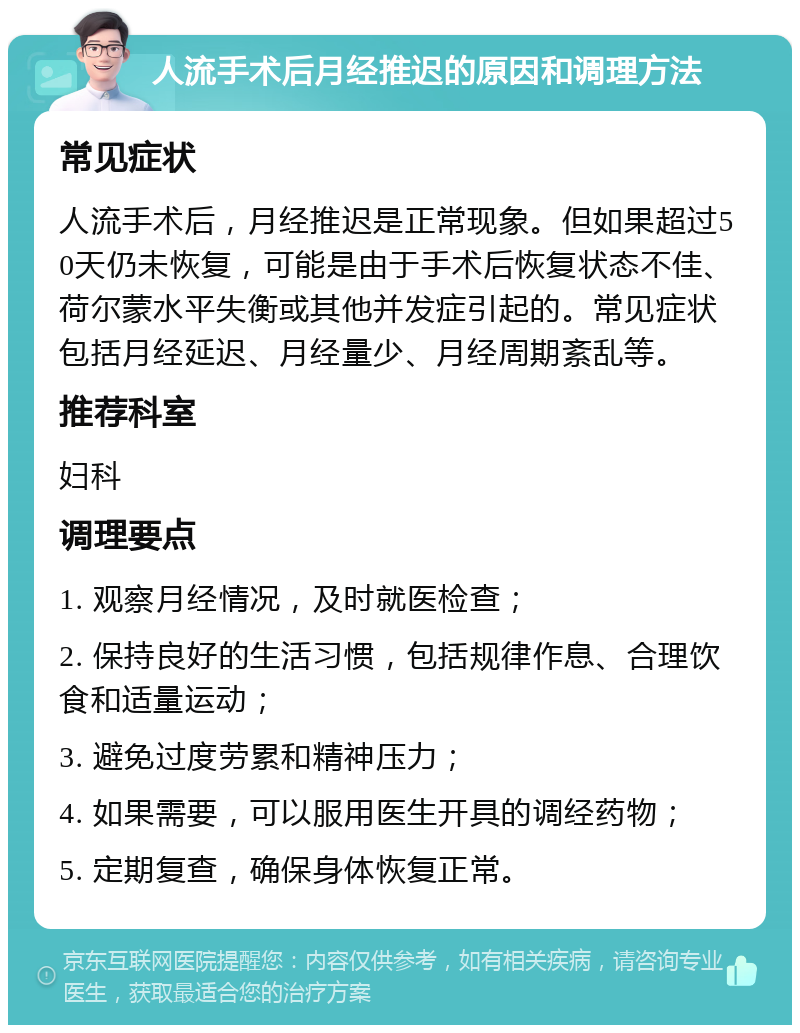 人流手术后月经推迟的原因和调理方法 常见症状 人流手术后，月经推迟是正常现象。但如果超过50天仍未恢复，可能是由于手术后恢复状态不佳、荷尔蒙水平失衡或其他并发症引起的。常见症状包括月经延迟、月经量少、月经周期紊乱等。 推荐科室 妇科 调理要点 1. 观察月经情况，及时就医检查； 2. 保持良好的生活习惯，包括规律作息、合理饮食和适量运动； 3. 避免过度劳累和精神压力； 4. 如果需要，可以服用医生开具的调经药物； 5. 定期复查，确保身体恢复正常。