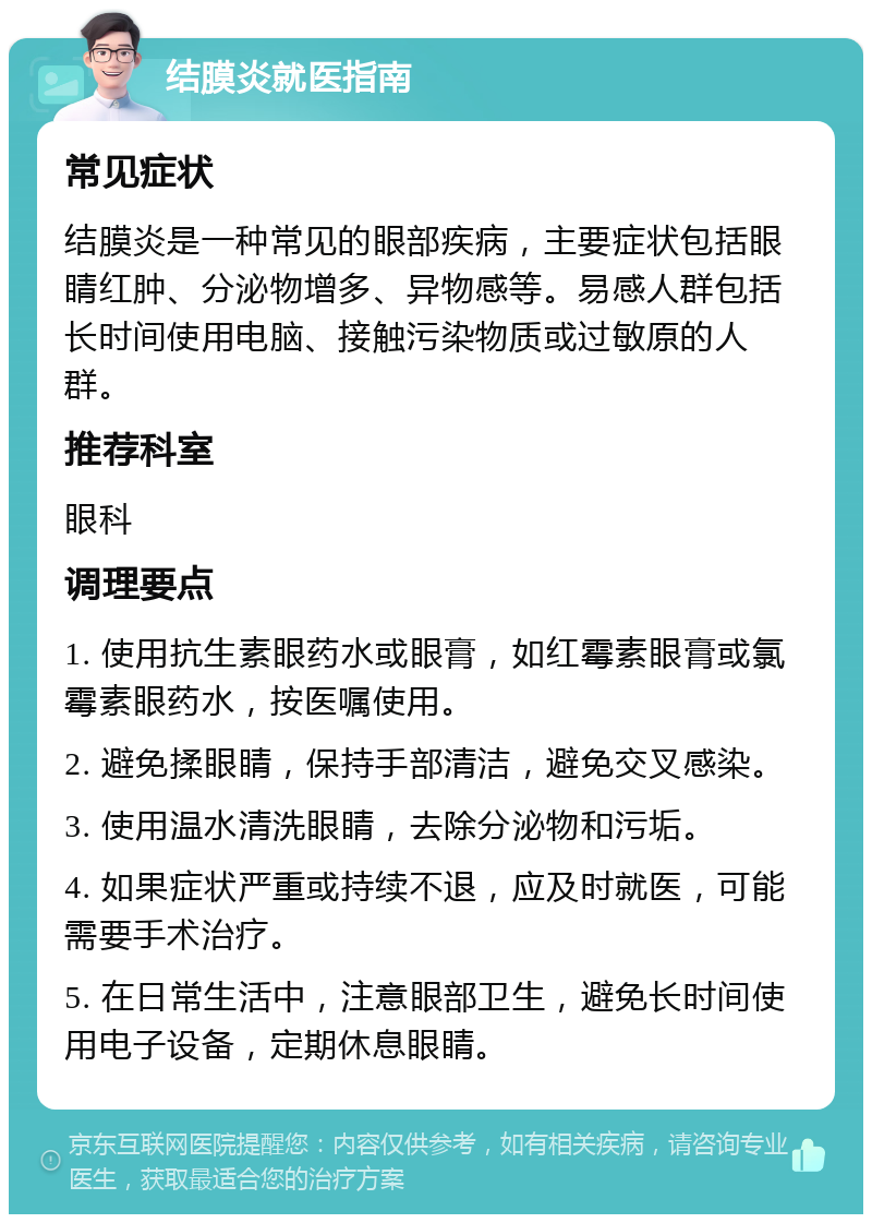 结膜炎就医指南 常见症状 结膜炎是一种常见的眼部疾病，主要症状包括眼睛红肿、分泌物增多、异物感等。易感人群包括长时间使用电脑、接触污染物质或过敏原的人群。 推荐科室 眼科 调理要点 1. 使用抗生素眼药水或眼膏，如红霉素眼膏或氯霉素眼药水，按医嘱使用。 2. 避免揉眼睛，保持手部清洁，避免交叉感染。 3. 使用温水清洗眼睛，去除分泌物和污垢。 4. 如果症状严重或持续不退，应及时就医，可能需要手术治疗。 5. 在日常生活中，注意眼部卫生，避免长时间使用电子设备，定期休息眼睛。