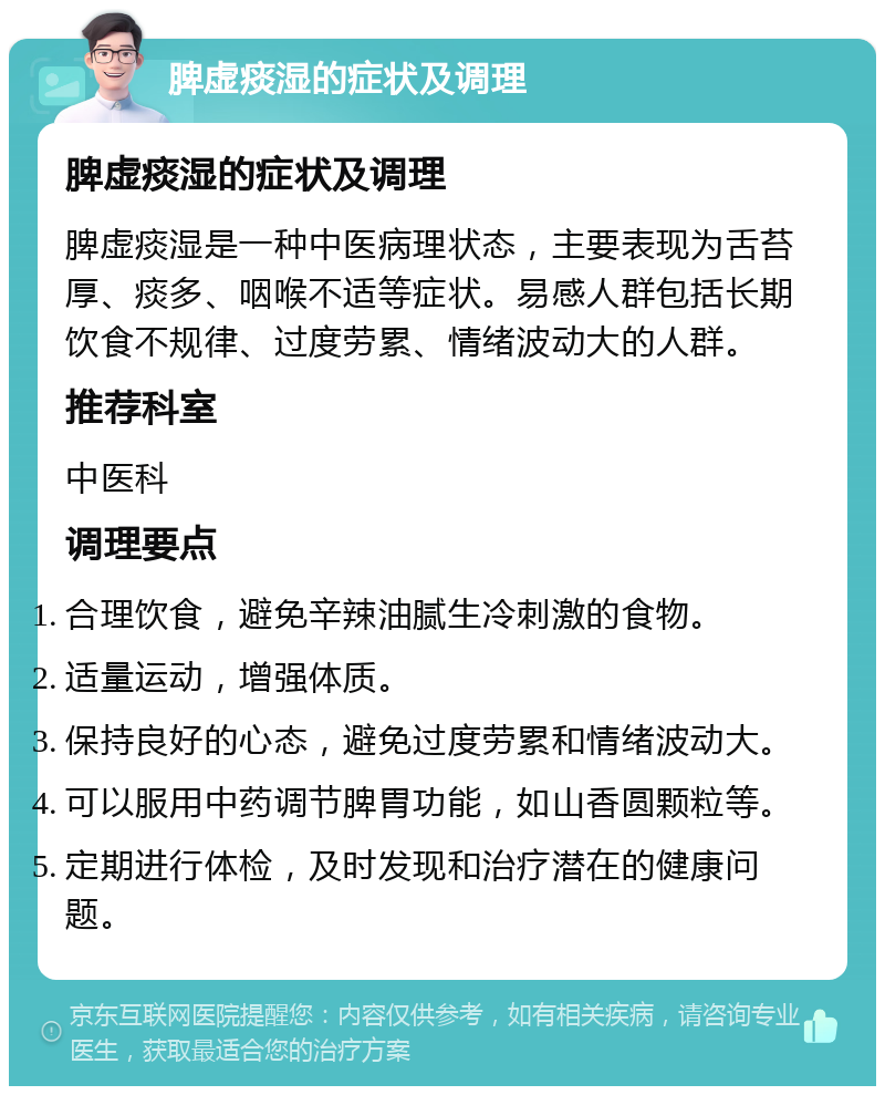 脾虚痰湿的症状及调理 脾虚痰湿的症状及调理 脾虚痰湿是一种中医病理状态，主要表现为舌苔厚、痰多、咽喉不适等症状。易感人群包括长期饮食不规律、过度劳累、情绪波动大的人群。 推荐科室 中医科 调理要点 合理饮食，避免辛辣油腻生冷刺激的食物。 适量运动，增强体质。 保持良好的心态，避免过度劳累和情绪波动大。 可以服用中药调节脾胃功能，如山香圆颗粒等。 定期进行体检，及时发现和治疗潜在的健康问题。