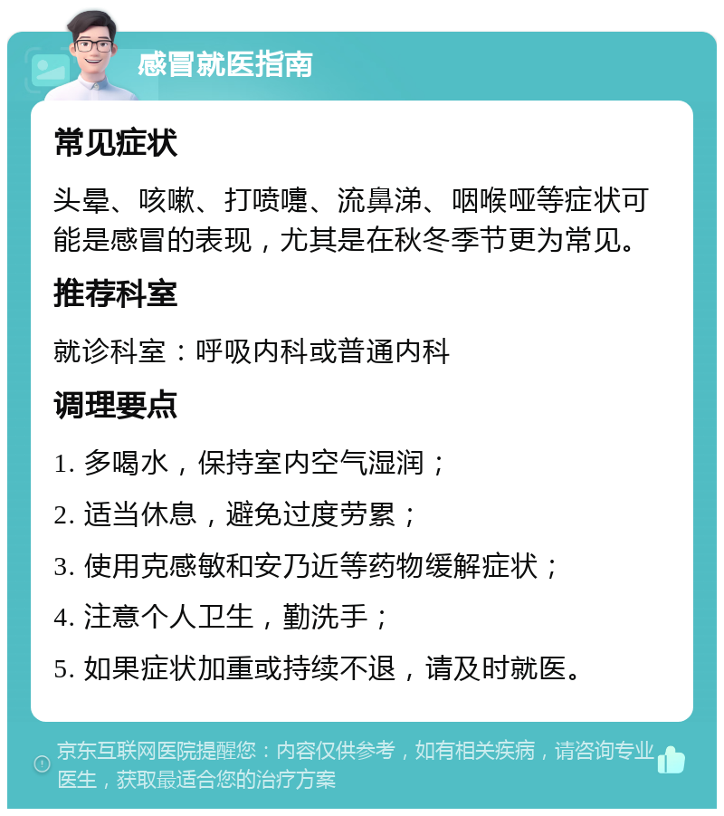 感冒就医指南 常见症状 头晕、咳嗽、打喷嚏、流鼻涕、咽喉哑等症状可能是感冒的表现，尤其是在秋冬季节更为常见。 推荐科室 就诊科室：呼吸内科或普通内科 调理要点 1. 多喝水，保持室内空气湿润； 2. 适当休息，避免过度劳累； 3. 使用克感敏和安乃近等药物缓解症状； 4. 注意个人卫生，勤洗手； 5. 如果症状加重或持续不退，请及时就医。