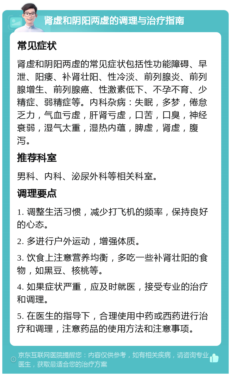 肾虚和阴阳两虚的调理与治疗指南 常见症状 肾虚和阴阳两虚的常见症状包括性功能障碍、早泄、阳痿、补肾壮阳、性冷淡、前列腺炎、前列腺增生、前列腺癌、性激素低下、不孕不育、少精症、弱精症等。内科杂病：失眠，多梦，倦怠乏力，气血亏虚，肝肾亏虚，口苦，口臭，神经衰弱，湿气太重，湿热内蕴，脾虚，肾虚，腹泻。 推荐科室 男科、内科、泌尿外科等相关科室。 调理要点 1. 调整生活习惯，减少打飞机的频率，保持良好的心态。 2. 多进行户外运动，增强体质。 3. 饮食上注意营养均衡，多吃一些补肾壮阳的食物，如黑豆、核桃等。 4. 如果症状严重，应及时就医，接受专业的治疗和调理。 5. 在医生的指导下，合理使用中药或西药进行治疗和调理，注意药品的使用方法和注意事项。