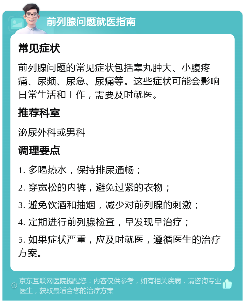 前列腺问题就医指南 常见症状 前列腺问题的常见症状包括睾丸肿大、小腹疼痛、尿频、尿急、尿痛等。这些症状可能会影响日常生活和工作，需要及时就医。 推荐科室 泌尿外科或男科 调理要点 1. 多喝热水，保持排尿通畅； 2. 穿宽松的内裤，避免过紧的衣物； 3. 避免饮酒和抽烟，减少对前列腺的刺激； 4. 定期进行前列腺检查，早发现早治疗； 5. 如果症状严重，应及时就医，遵循医生的治疗方案。