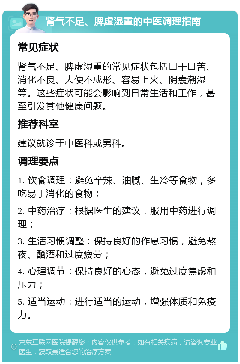 肾气不足、脾虚湿重的中医调理指南 常见症状 肾气不足、脾虚湿重的常见症状包括口干口苦、消化不良、大便不成形、容易上火、阴囊潮湿等。这些症状可能会影响到日常生活和工作，甚至引发其他健康问题。 推荐科室 建议就诊于中医科或男科。 调理要点 1. 饮食调理：避免辛辣、油腻、生冷等食物，多吃易于消化的食物； 2. 中药治疗：根据医生的建议，服用中药进行调理； 3. 生活习惯调整：保持良好的作息习惯，避免熬夜、酗酒和过度疲劳； 4. 心理调节：保持良好的心态，避免过度焦虑和压力； 5. 适当运动：进行适当的运动，增强体质和免疫力。