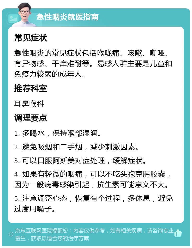 急性咽炎就医指南 常见症状 急性咽炎的常见症状包括喉咙痛、咳嗽、嘶哑、有异物感、干痒难耐等。易感人群主要是儿童和免疫力较弱的成年人。 推荐科室 耳鼻喉科 调理要点 1. 多喝水，保持喉部湿润。 2. 避免吸烟和二手烟，减少刺激因素。 3. 可以口服阿斯美对症处理，缓解症状。 4. 如果有轻微的咽痛，可以不吃头孢克肟胶囊，因为一般病毒感染引起，抗生素可能意义不大。 5. 注意调整心态，恢复有个过程，多休息，避免过度用嗓子。