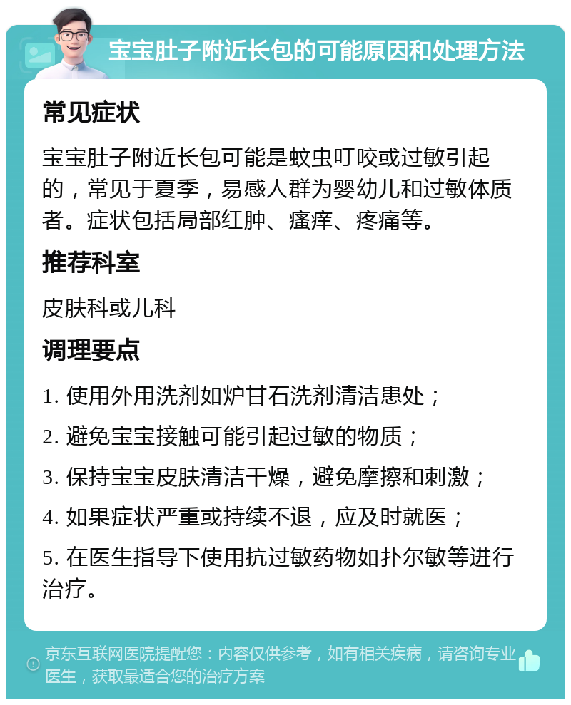 宝宝肚子附近长包的可能原因和处理方法 常见症状 宝宝肚子附近长包可能是蚊虫叮咬或过敏引起的，常见于夏季，易感人群为婴幼儿和过敏体质者。症状包括局部红肿、瘙痒、疼痛等。 推荐科室 皮肤科或儿科 调理要点 1. 使用外用洗剂如炉甘石洗剂清洁患处； 2. 避免宝宝接触可能引起过敏的物质； 3. 保持宝宝皮肤清洁干燥，避免摩擦和刺激； 4. 如果症状严重或持续不退，应及时就医； 5. 在医生指导下使用抗过敏药物如扑尔敏等进行治疗。