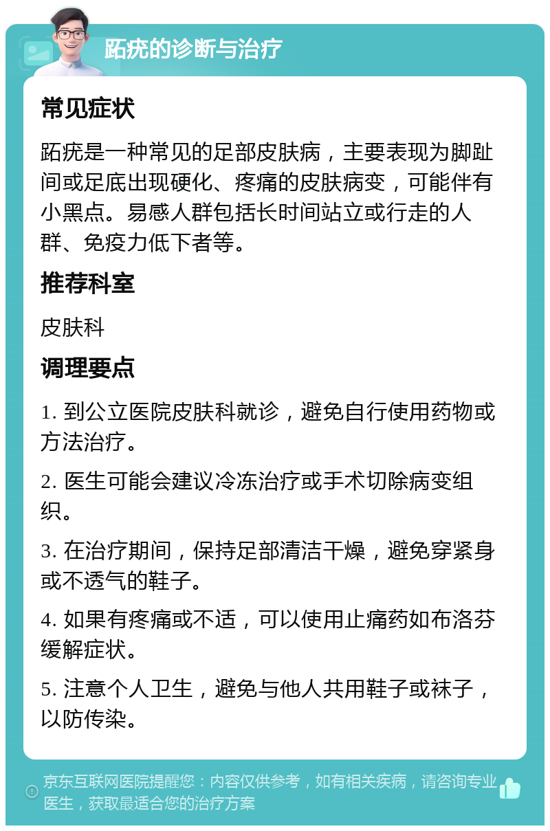 跖疣的诊断与治疗 常见症状 跖疣是一种常见的足部皮肤病，主要表现为脚趾间或足底出现硬化、疼痛的皮肤病变，可能伴有小黑点。易感人群包括长时间站立或行走的人群、免疫力低下者等。 推荐科室 皮肤科 调理要点 1. 到公立医院皮肤科就诊，避免自行使用药物或方法治疗。 2. 医生可能会建议冷冻治疗或手术切除病变组织。 3. 在治疗期间，保持足部清洁干燥，避免穿紧身或不透气的鞋子。 4. 如果有疼痛或不适，可以使用止痛药如布洛芬缓解症状。 5. 注意个人卫生，避免与他人共用鞋子或袜子，以防传染。