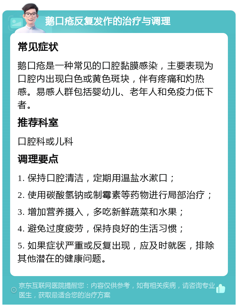 鹅口疮反复发作的治疗与调理 常见症状 鹅口疮是一种常见的口腔黏膜感染，主要表现为口腔内出现白色或黄色斑块，伴有疼痛和灼热感。易感人群包括婴幼儿、老年人和免疫力低下者。 推荐科室 口腔科或儿科 调理要点 1. 保持口腔清洁，定期用温盐水漱口； 2. 使用碳酸氢钠或制霉素等药物进行局部治疗； 3. 增加营养摄入，多吃新鲜蔬菜和水果； 4. 避免过度疲劳，保持良好的生活习惯； 5. 如果症状严重或反复出现，应及时就医，排除其他潜在的健康问题。