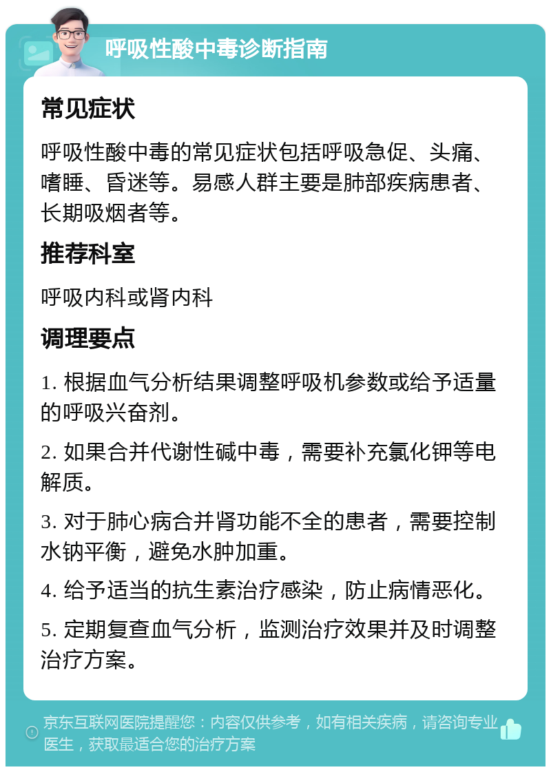 呼吸性酸中毒诊断指南 常见症状 呼吸性酸中毒的常见症状包括呼吸急促、头痛、嗜睡、昏迷等。易感人群主要是肺部疾病患者、长期吸烟者等。 推荐科室 呼吸内科或肾内科 调理要点 1. 根据血气分析结果调整呼吸机参数或给予适量的呼吸兴奋剂。 2. 如果合并代谢性碱中毒，需要补充氯化钾等电解质。 3. 对于肺心病合并肾功能不全的患者，需要控制水钠平衡，避免水肿加重。 4. 给予适当的抗生素治疗感染，防止病情恶化。 5. 定期复查血气分析，监测治疗效果并及时调整治疗方案。