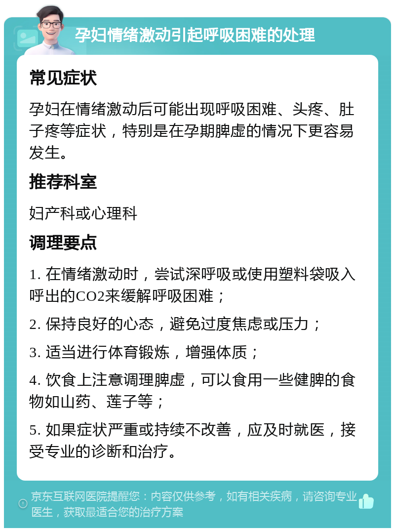 孕妇情绪激动引起呼吸困难的处理 常见症状 孕妇在情绪激动后可能出现呼吸困难、头疼、肚子疼等症状，特别是在孕期脾虚的情况下更容易发生。 推荐科室 妇产科或心理科 调理要点 1. 在情绪激动时，尝试深呼吸或使用塑料袋吸入呼出的CO2来缓解呼吸困难； 2. 保持良好的心态，避免过度焦虑或压力； 3. 适当进行体育锻炼，增强体质； 4. 饮食上注意调理脾虚，可以食用一些健脾的食物如山药、莲子等； 5. 如果症状严重或持续不改善，应及时就医，接受专业的诊断和治疗。