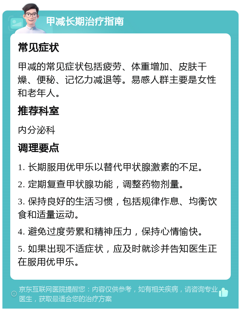 甲减长期治疗指南 常见症状 甲减的常见症状包括疲劳、体重增加、皮肤干燥、便秘、记忆力减退等。易感人群主要是女性和老年人。 推荐科室 内分泌科 调理要点 1. 长期服用优甲乐以替代甲状腺激素的不足。 2. 定期复查甲状腺功能，调整药物剂量。 3. 保持良好的生活习惯，包括规律作息、均衡饮食和适量运动。 4. 避免过度劳累和精神压力，保持心情愉快。 5. 如果出现不适症状，应及时就诊并告知医生正在服用优甲乐。