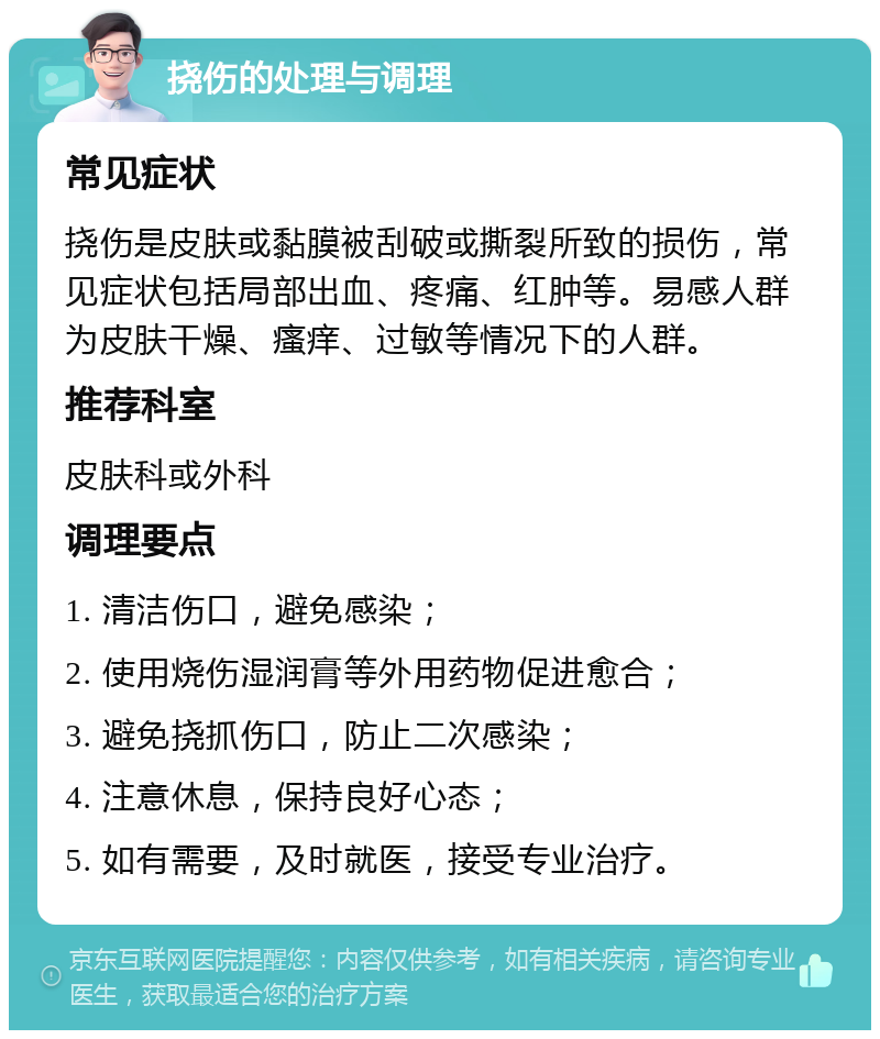 挠伤的处理与调理 常见症状 挠伤是皮肤或黏膜被刮破或撕裂所致的损伤，常见症状包括局部出血、疼痛、红肿等。易感人群为皮肤干燥、瘙痒、过敏等情况下的人群。 推荐科室 皮肤科或外科 调理要点 1. 清洁伤口，避免感染； 2. 使用烧伤湿润膏等外用药物促进愈合； 3. 避免挠抓伤口，防止二次感染； 4. 注意休息，保持良好心态； 5. 如有需要，及时就医，接受专业治疗。