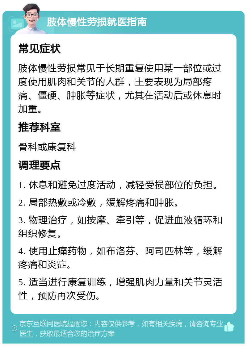 肢体慢性劳损就医指南 常见症状 肢体慢性劳损常见于长期重复使用某一部位或过度使用肌肉和关节的人群，主要表现为局部疼痛、僵硬、肿胀等症状，尤其在活动后或休息时加重。 推荐科室 骨科或康复科 调理要点 1. 休息和避免过度活动，减轻受损部位的负担。 2. 局部热敷或冷敷，缓解疼痛和肿胀。 3. 物理治疗，如按摩、牵引等，促进血液循环和组织修复。 4. 使用止痛药物，如布洛芬、阿司匹林等，缓解疼痛和炎症。 5. 适当进行康复训练，增强肌肉力量和关节灵活性，预防再次受伤。