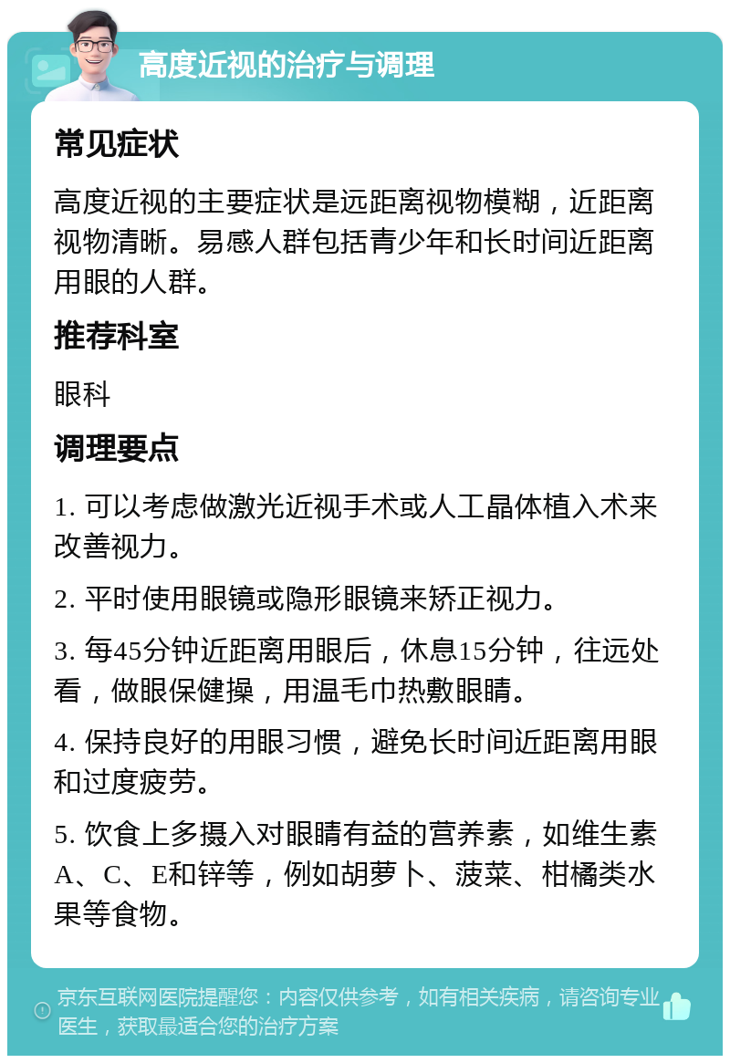 高度近视的治疗与调理 常见症状 高度近视的主要症状是远距离视物模糊，近距离视物清晰。易感人群包括青少年和长时间近距离用眼的人群。 推荐科室 眼科 调理要点 1. 可以考虑做激光近视手术或人工晶体植入术来改善视力。 2. 平时使用眼镜或隐形眼镜来矫正视力。 3. 每45分钟近距离用眼后，休息15分钟，往远处看，做眼保健操，用温毛巾热敷眼睛。 4. 保持良好的用眼习惯，避免长时间近距离用眼和过度疲劳。 5. 饮食上多摄入对眼睛有益的营养素，如维生素A、C、E和锌等，例如胡萝卜、菠菜、柑橘类水果等食物。