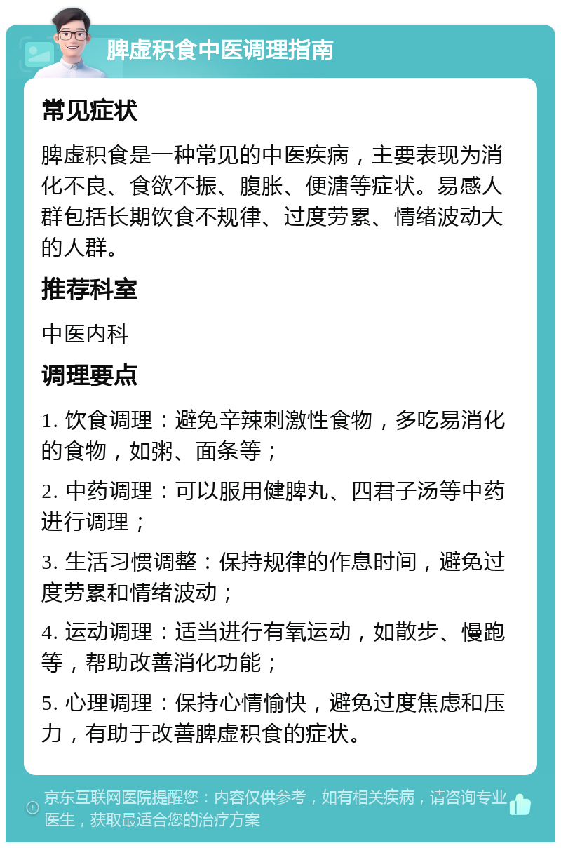 脾虚积食中医调理指南 常见症状 脾虚积食是一种常见的中医疾病，主要表现为消化不良、食欲不振、腹胀、便溏等症状。易感人群包括长期饮食不规律、过度劳累、情绪波动大的人群。 推荐科室 中医内科 调理要点 1. 饮食调理：避免辛辣刺激性食物，多吃易消化的食物，如粥、面条等； 2. 中药调理：可以服用健脾丸、四君子汤等中药进行调理； 3. 生活习惯调整：保持规律的作息时间，避免过度劳累和情绪波动； 4. 运动调理：适当进行有氧运动，如散步、慢跑等，帮助改善消化功能； 5. 心理调理：保持心情愉快，避免过度焦虑和压力，有助于改善脾虚积食的症状。