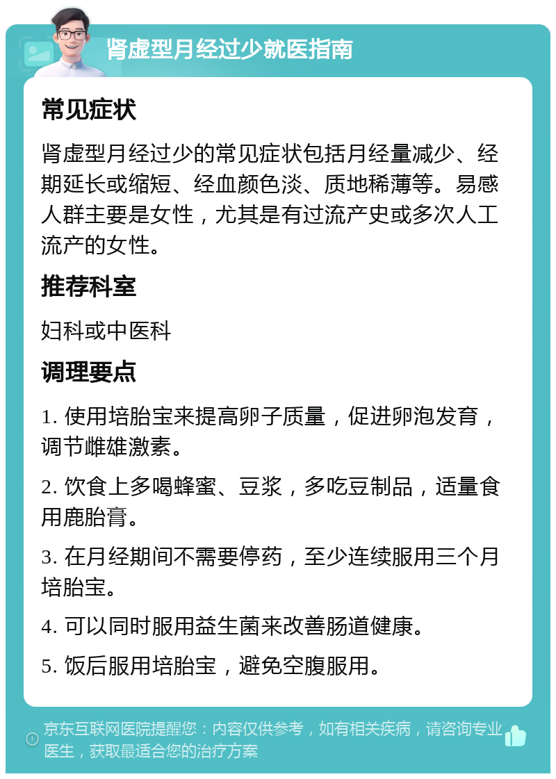 肾虚型月经过少就医指南 常见症状 肾虚型月经过少的常见症状包括月经量减少、经期延长或缩短、经血颜色淡、质地稀薄等。易感人群主要是女性，尤其是有过流产史或多次人工流产的女性。 推荐科室 妇科或中医科 调理要点 1. 使用培胎宝来提高卵子质量，促进卵泡发育，调节雌雄激素。 2. 饮食上多喝蜂蜜、豆浆，多吃豆制品，适量食用鹿胎膏。 3. 在月经期间不需要停药，至少连续服用三个月培胎宝。 4. 可以同时服用益生菌来改善肠道健康。 5. 饭后服用培胎宝，避免空腹服用。