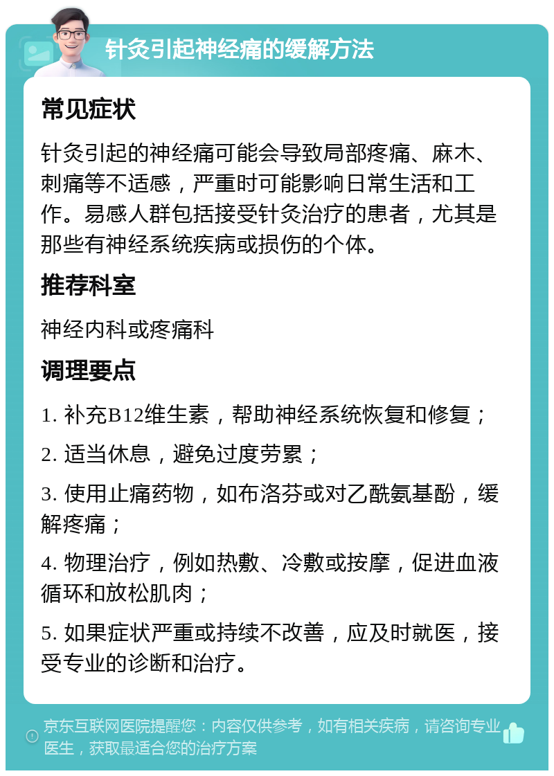 针灸引起神经痛的缓解方法 常见症状 针灸引起的神经痛可能会导致局部疼痛、麻木、刺痛等不适感，严重时可能影响日常生活和工作。易感人群包括接受针灸治疗的患者，尤其是那些有神经系统疾病或损伤的个体。 推荐科室 神经内科或疼痛科 调理要点 1. 补充B12维生素，帮助神经系统恢复和修复； 2. 适当休息，避免过度劳累； 3. 使用止痛药物，如布洛芬或对乙酰氨基酚，缓解疼痛； 4. 物理治疗，例如热敷、冷敷或按摩，促进血液循环和放松肌肉； 5. 如果症状严重或持续不改善，应及时就医，接受专业的诊断和治疗。