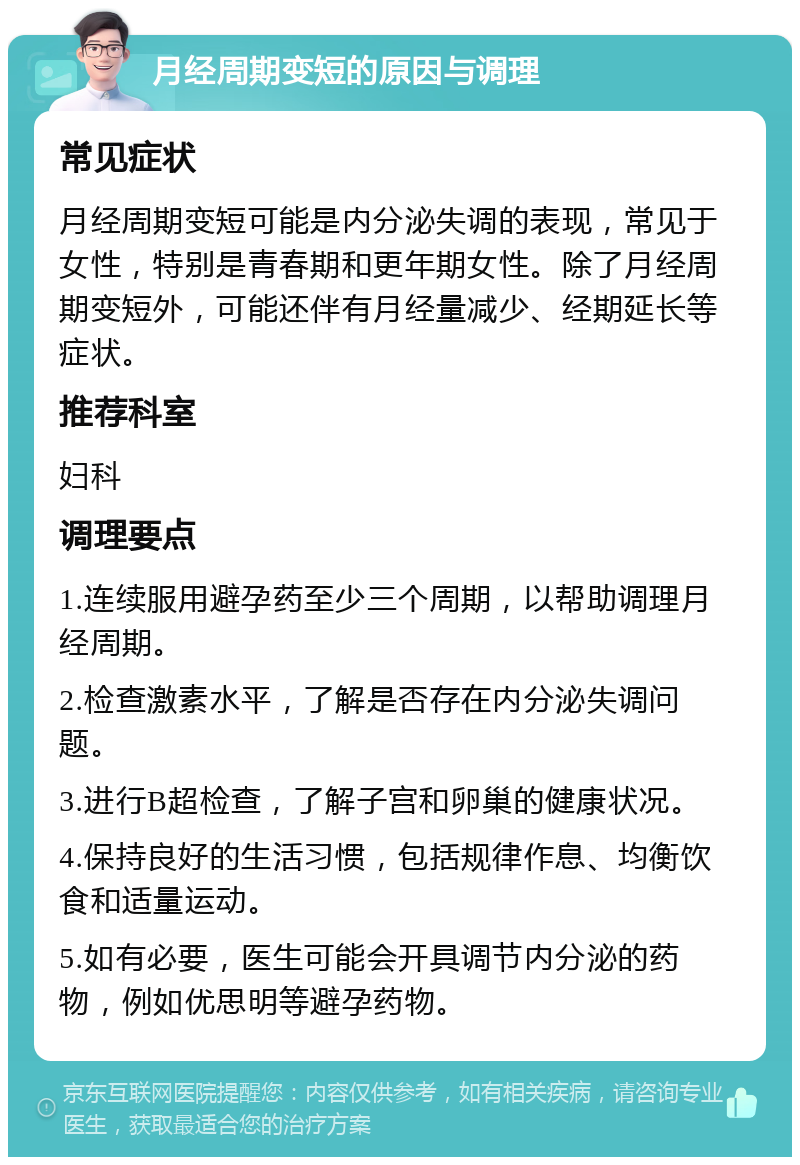 月经周期变短的原因与调理 常见症状 月经周期变短可能是内分泌失调的表现，常见于女性，特别是青春期和更年期女性。除了月经周期变短外，可能还伴有月经量减少、经期延长等症状。 推荐科室 妇科 调理要点 1.连续服用避孕药至少三个周期，以帮助调理月经周期。 2.检查激素水平，了解是否存在内分泌失调问题。 3.进行B超检查，了解子宫和卵巢的健康状况。 4.保持良好的生活习惯，包括规律作息、均衡饮食和适量运动。 5.如有必要，医生可能会开具调节内分泌的药物，例如优思明等避孕药物。