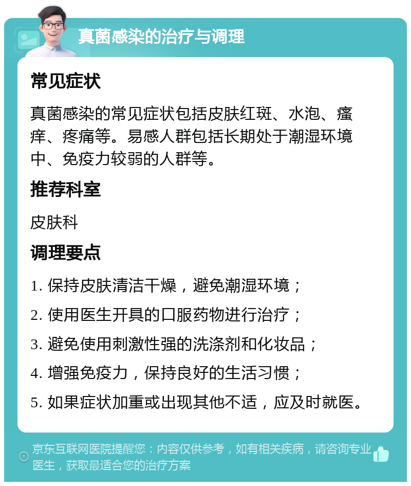 真菌感染的治疗与调理 常见症状 真菌感染的常见症状包括皮肤红斑、水泡、瘙痒、疼痛等。易感人群包括长期处于潮湿环境中、免疫力较弱的人群等。 推荐科室 皮肤科 调理要点 1. 保持皮肤清洁干燥，避免潮湿环境； 2. 使用医生开具的口服药物进行治疗； 3. 避免使用刺激性强的洗涤剂和化妆品； 4. 增强免疫力，保持良好的生活习惯； 5. 如果症状加重或出现其他不适，应及时就医。