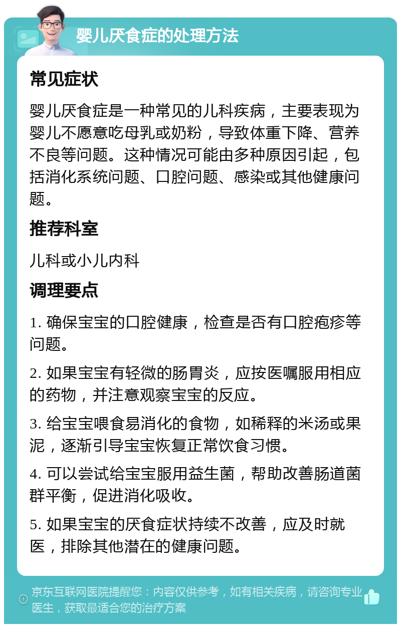 婴儿厌食症的处理方法 常见症状 婴儿厌食症是一种常见的儿科疾病，主要表现为婴儿不愿意吃母乳或奶粉，导致体重下降、营养不良等问题。这种情况可能由多种原因引起，包括消化系统问题、口腔问题、感染或其他健康问题。 推荐科室 儿科或小儿内科 调理要点 1. 确保宝宝的口腔健康，检查是否有口腔疱疹等问题。 2. 如果宝宝有轻微的肠胃炎，应按医嘱服用相应的药物，并注意观察宝宝的反应。 3. 给宝宝喂食易消化的食物，如稀释的米汤或果泥，逐渐引导宝宝恢复正常饮食习惯。 4. 可以尝试给宝宝服用益生菌，帮助改善肠道菌群平衡，促进消化吸收。 5. 如果宝宝的厌食症状持续不改善，应及时就医，排除其他潜在的健康问题。