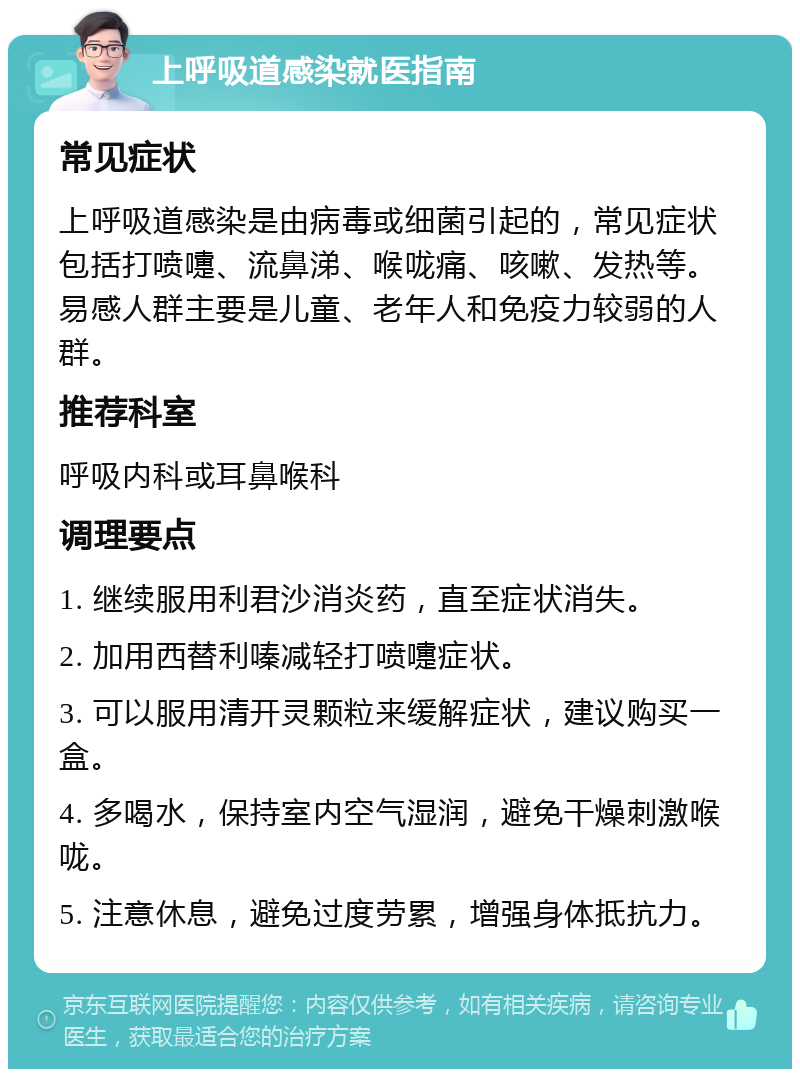 上呼吸道感染就医指南 常见症状 上呼吸道感染是由病毒或细菌引起的，常见症状包括打喷嚏、流鼻涕、喉咙痛、咳嗽、发热等。易感人群主要是儿童、老年人和免疫力较弱的人群。 推荐科室 呼吸内科或耳鼻喉科 调理要点 1. 继续服用利君沙消炎药，直至症状消失。 2. 加用西替利嗪减轻打喷嚏症状。 3. 可以服用清开灵颗粒来缓解症状，建议购买一盒。 4. 多喝水，保持室内空气湿润，避免干燥刺激喉咙。 5. 注意休息，避免过度劳累，增强身体抵抗力。