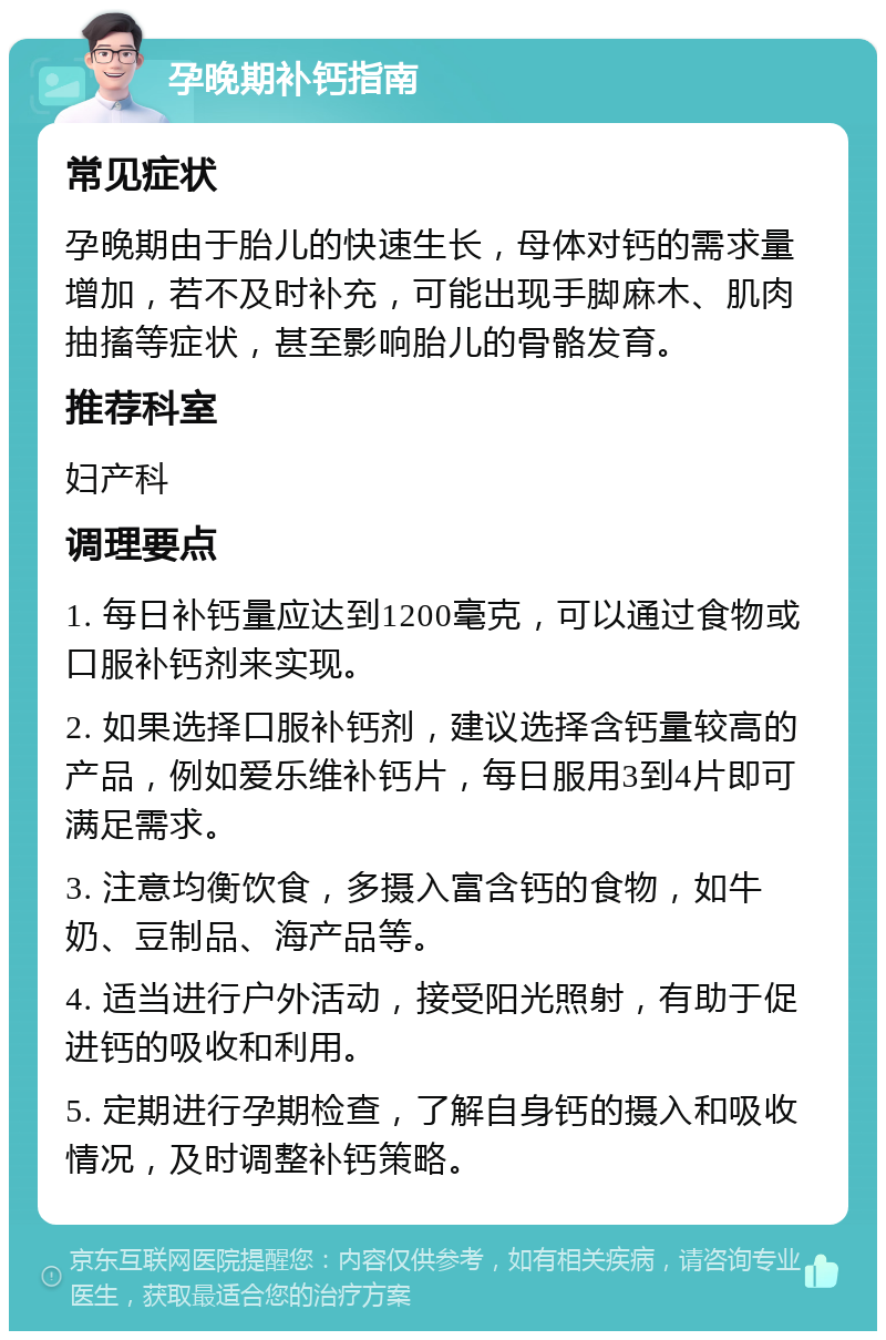 孕晚期补钙指南 常见症状 孕晚期由于胎儿的快速生长，母体对钙的需求量增加，若不及时补充，可能出现手脚麻木、肌肉抽搐等症状，甚至影响胎儿的骨骼发育。 推荐科室 妇产科 调理要点 1. 每日补钙量应达到1200毫克，可以通过食物或口服补钙剂来实现。 2. 如果选择口服补钙剂，建议选择含钙量较高的产品，例如爱乐维补钙片，每日服用3到4片即可满足需求。 3. 注意均衡饮食，多摄入富含钙的食物，如牛奶、豆制品、海产品等。 4. 适当进行户外活动，接受阳光照射，有助于促进钙的吸收和利用。 5. 定期进行孕期检查，了解自身钙的摄入和吸收情况，及时调整补钙策略。