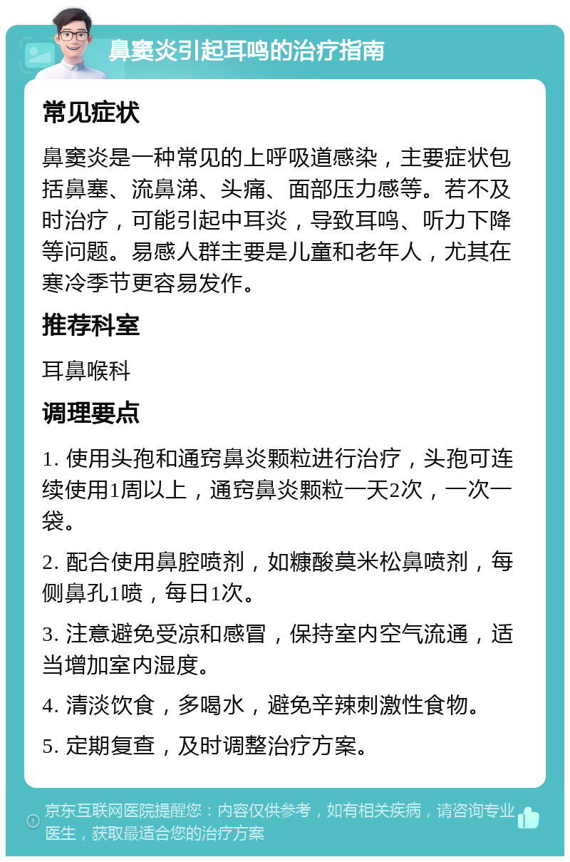 鼻窦炎引起耳鸣的治疗指南 常见症状 鼻窦炎是一种常见的上呼吸道感染，主要症状包括鼻塞、流鼻涕、头痛、面部压力感等。若不及时治疗，可能引起中耳炎，导致耳鸣、听力下降等问题。易感人群主要是儿童和老年人，尤其在寒冷季节更容易发作。 推荐科室 耳鼻喉科 调理要点 1. 使用头孢和通窍鼻炎颗粒进行治疗，头孢可连续使用1周以上，通窍鼻炎颗粒一天2次，一次一袋。 2. 配合使用鼻腔喷剂，如糠酸莫米松鼻喷剂，每侧鼻孔1喷，每日1次。 3. 注意避免受凉和感冒，保持室内空气流通，适当增加室内湿度。 4. 清淡饮食，多喝水，避免辛辣刺激性食物。 5. 定期复查，及时调整治疗方案。