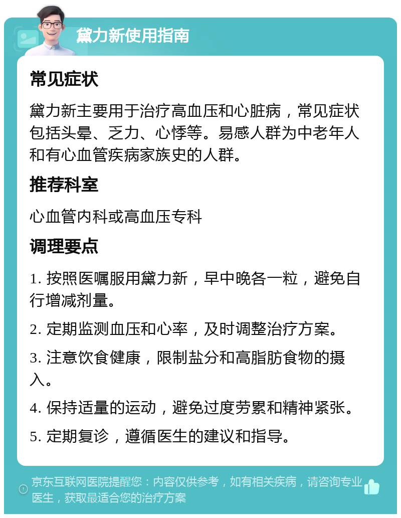 黛力新使用指南 常见症状 黛力新主要用于治疗高血压和心脏病，常见症状包括头晕、乏力、心悸等。易感人群为中老年人和有心血管疾病家族史的人群。 推荐科室 心血管内科或高血压专科 调理要点 1. 按照医嘱服用黛力新，早中晚各一粒，避免自行增减剂量。 2. 定期监测血压和心率，及时调整治疗方案。 3. 注意饮食健康，限制盐分和高脂肪食物的摄入。 4. 保持适量的运动，避免过度劳累和精神紧张。 5. 定期复诊，遵循医生的建议和指导。