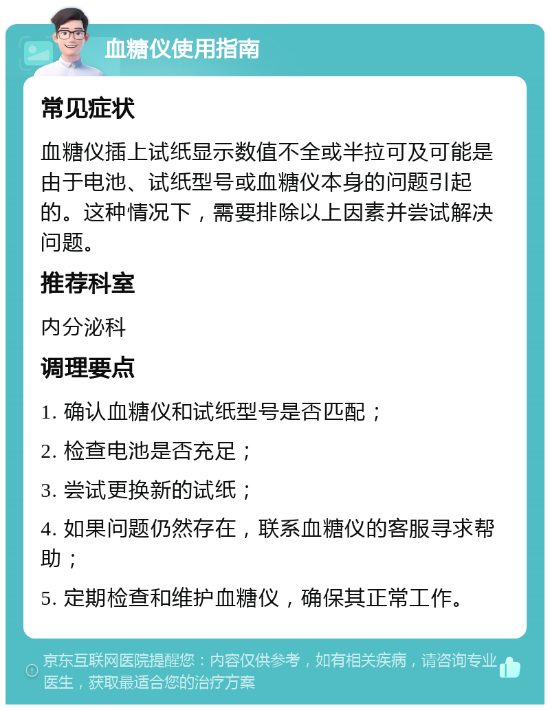 血糖仪使用指南 常见症状 血糖仪插上试纸显示数值不全或半拉可及可能是由于电池、试纸型号或血糖仪本身的问题引起的。这种情况下，需要排除以上因素并尝试解决问题。 推荐科室 内分泌科 调理要点 1. 确认血糖仪和试纸型号是否匹配； 2. 检查电池是否充足； 3. 尝试更换新的试纸； 4. 如果问题仍然存在，联系血糖仪的客服寻求帮助； 5. 定期检查和维护血糖仪，确保其正常工作。