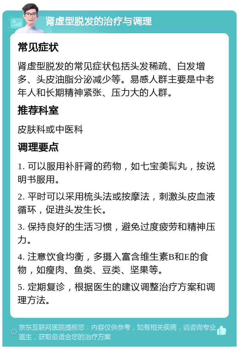 肾虚型脱发的治疗与调理 常见症状 肾虚型脱发的常见症状包括头发稀疏、白发增多、头皮油脂分泌减少等。易感人群主要是中老年人和长期精神紧张、压力大的人群。 推荐科室 皮肤科或中医科 调理要点 1. 可以服用补肝肾的药物，如七宝美髯丸，按说明书服用。 2. 平时可以采用梳头法或按摩法，刺激头皮血液循环，促进头发生长。 3. 保持良好的生活习惯，避免过度疲劳和精神压力。 4. 注意饮食均衡，多摄入富含维生素B和E的食物，如瘦肉、鱼类、豆类、坚果等。 5. 定期复诊，根据医生的建议调整治疗方案和调理方法。