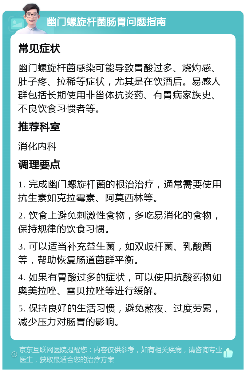 幽门螺旋杆菌肠胃问题指南 常见症状 幽门螺旋杆菌感染可能导致胃酸过多、烧灼感、肚子疼、拉稀等症状，尤其是在饮酒后。易感人群包括长期使用非甾体抗炎药、有胃病家族史、不良饮食习惯者等。 推荐科室 消化内科 调理要点 1. 完成幽门螺旋杆菌的根治治疗，通常需要使用抗生素如克拉霉素、阿莫西林等。 2. 饮食上避免刺激性食物，多吃易消化的食物，保持规律的饮食习惯。 3. 可以适当补充益生菌，如双歧杆菌、乳酸菌等，帮助恢复肠道菌群平衡。 4. 如果有胃酸过多的症状，可以使用抗酸药物如奥美拉唑、雷贝拉唑等进行缓解。 5. 保持良好的生活习惯，避免熬夜、过度劳累，减少压力对肠胃的影响。