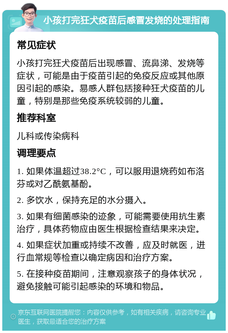 小孩打完狂犬疫苗后感冒发烧的处理指南 常见症状 小孩打完狂犬疫苗后出现感冒、流鼻涕、发烧等症状，可能是由于疫苗引起的免疫反应或其他原因引起的感染。易感人群包括接种狂犬疫苗的儿童，特别是那些免疫系统较弱的儿童。 推荐科室 儿科或传染病科 调理要点 1. 如果体温超过38.2°C，可以服用退烧药如布洛芬或对乙酰氨基酚。 2. 多饮水，保持充足的水分摄入。 3. 如果有细菌感染的迹象，可能需要使用抗生素治疗，具体药物应由医生根据检查结果来决定。 4. 如果症状加重或持续不改善，应及时就医，进行血常规等检查以确定病因和治疗方案。 5. 在接种疫苗期间，注意观察孩子的身体状况，避免接触可能引起感染的环境和物品。