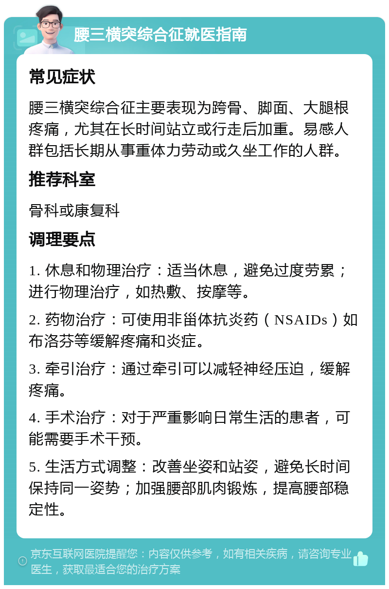 腰三横突综合征就医指南 常见症状 腰三横突综合征主要表现为跨骨、脚面、大腿根疼痛，尤其在长时间站立或行走后加重。易感人群包括长期从事重体力劳动或久坐工作的人群。 推荐科室 骨科或康复科 调理要点 1. 休息和物理治疗：适当休息，避免过度劳累；进行物理治疗，如热敷、按摩等。 2. 药物治疗：可使用非甾体抗炎药（NSAIDs）如布洛芬等缓解疼痛和炎症。 3. 牵引治疗：通过牵引可以减轻神经压迫，缓解疼痛。 4. 手术治疗：对于严重影响日常生活的患者，可能需要手术干预。 5. 生活方式调整：改善坐姿和站姿，避免长时间保持同一姿势；加强腰部肌肉锻炼，提高腰部稳定性。