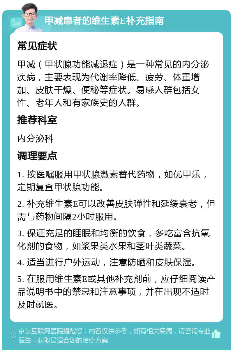 甲减患者的维生素E补充指南 常见症状 甲减（甲状腺功能减退症）是一种常见的内分泌疾病，主要表现为代谢率降低、疲劳、体重增加、皮肤干燥、便秘等症状。易感人群包括女性、老年人和有家族史的人群。 推荐科室 内分泌科 调理要点 1. 按医嘱服用甲状腺激素替代药物，如优甲乐，定期复查甲状腺功能。 2. 补充维生素E可以改善皮肤弹性和延缓衰老，但需与药物间隔2小时服用。 3. 保证充足的睡眠和均衡的饮食，多吃富含抗氧化剂的食物，如浆果类水果和茎叶类蔬菜。 4. 适当进行户外运动，注意防晒和皮肤保湿。 5. 在服用维生素E或其他补充剂前，应仔细阅读产品说明书中的禁忌和注意事项，并在出现不适时及时就医。