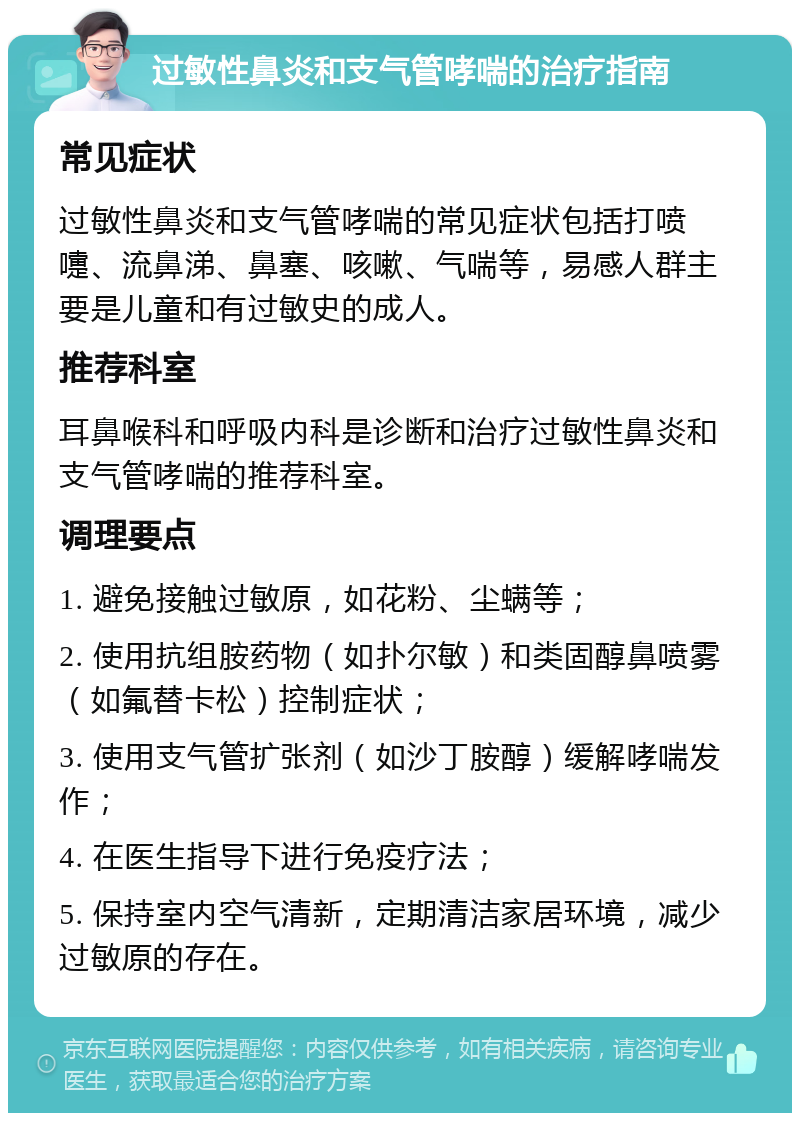 过敏性鼻炎和支气管哮喘的治疗指南 常见症状 过敏性鼻炎和支气管哮喘的常见症状包括打喷嚏、流鼻涕、鼻塞、咳嗽、气喘等，易感人群主要是儿童和有过敏史的成人。 推荐科室 耳鼻喉科和呼吸内科是诊断和治疗过敏性鼻炎和支气管哮喘的推荐科室。 调理要点 1. 避免接触过敏原，如花粉、尘螨等； 2. 使用抗组胺药物（如扑尔敏）和类固醇鼻喷雾（如氟替卡松）控制症状； 3. 使用支气管扩张剂（如沙丁胺醇）缓解哮喘发作； 4. 在医生指导下进行免疫疗法； 5. 保持室内空气清新，定期清洁家居环境，减少过敏原的存在。