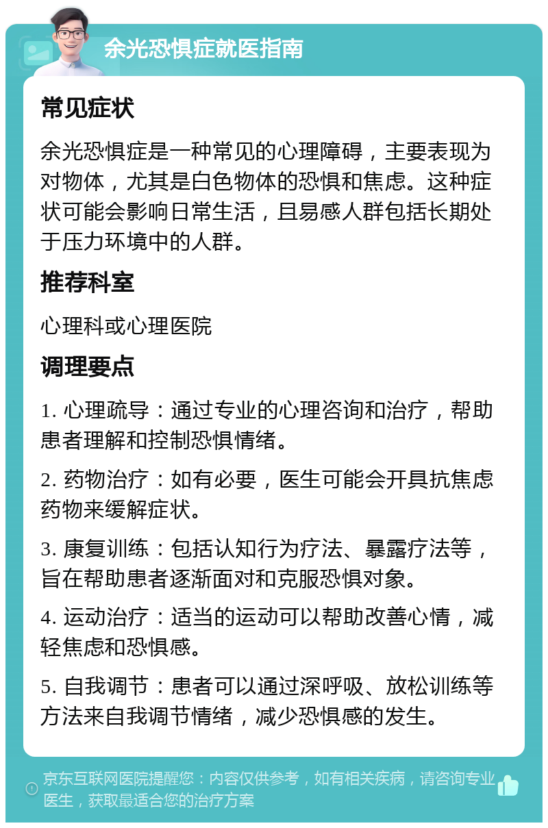 余光恐惧症就医指南 常见症状 余光恐惧症是一种常见的心理障碍，主要表现为对物体，尤其是白色物体的恐惧和焦虑。这种症状可能会影响日常生活，且易感人群包括长期处于压力环境中的人群。 推荐科室 心理科或心理医院 调理要点 1. 心理疏导：通过专业的心理咨询和治疗，帮助患者理解和控制恐惧情绪。 2. 药物治疗：如有必要，医生可能会开具抗焦虑药物来缓解症状。 3. 康复训练：包括认知行为疗法、暴露疗法等，旨在帮助患者逐渐面对和克服恐惧对象。 4. 运动治疗：适当的运动可以帮助改善心情，减轻焦虑和恐惧感。 5. 自我调节：患者可以通过深呼吸、放松训练等方法来自我调节情绪，减少恐惧感的发生。