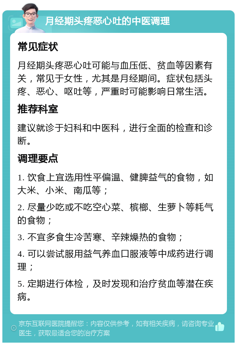 月经期头疼恶心吐的中医调理 常见症状 月经期头疼恶心吐可能与血压低、贫血等因素有关，常见于女性，尤其是月经期间。症状包括头疼、恶心、呕吐等，严重时可能影响日常生活。 推荐科室 建议就诊于妇科和中医科，进行全面的检查和诊断。 调理要点 1. 饮食上宜选用性平偏温、健脾益气的食物，如大米、小米、南瓜等； 2. 尽量少吃或不吃空心菜、槟榔、生萝卜等耗气的食物； 3. 不宜多食生冷苦寒、辛辣燥热的食物； 4. 可以尝试服用益气养血口服液等中成药进行调理； 5. 定期进行体检，及时发现和治疗贫血等潜在疾病。