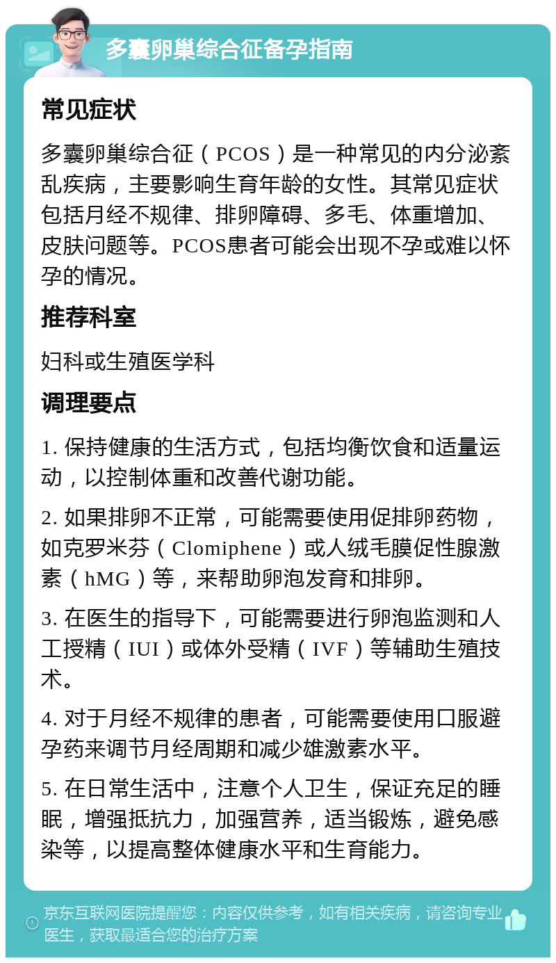 多囊卵巢综合征备孕指南 常见症状 多囊卵巢综合征（PCOS）是一种常见的内分泌紊乱疾病，主要影响生育年龄的女性。其常见症状包括月经不规律、排卵障碍、多毛、体重增加、皮肤问题等。PCOS患者可能会出现不孕或难以怀孕的情况。 推荐科室 妇科或生殖医学科 调理要点 1. 保持健康的生活方式，包括均衡饮食和适量运动，以控制体重和改善代谢功能。 2. 如果排卵不正常，可能需要使用促排卵药物，如克罗米芬（Clomiphene）或人绒毛膜促性腺激素（hMG）等，来帮助卵泡发育和排卵。 3. 在医生的指导下，可能需要进行卵泡监测和人工授精（IUI）或体外受精（IVF）等辅助生殖技术。 4. 对于月经不规律的患者，可能需要使用口服避孕药来调节月经周期和减少雄激素水平。 5. 在日常生活中，注意个人卫生，保证充足的睡眠，增强抵抗力，加强营养，适当锻炼，避免感染等，以提高整体健康水平和生育能力。